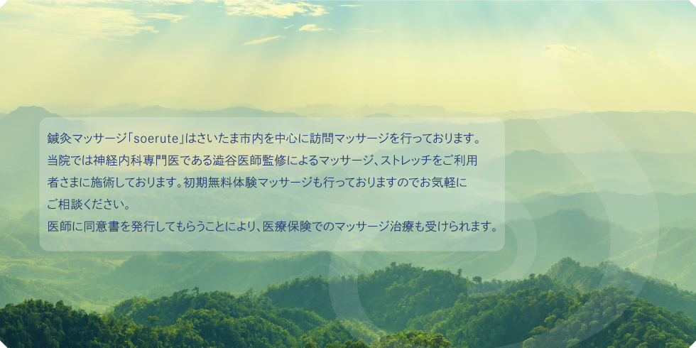 鍼灸マッサージ「soerute」はさいたま市内を中心に訪問マッサージを行っております。当院では神経内科専門医である澁谷医師監修によるマッサージ、ストレッチをご利用者さまに施術しております。初期無料体験マッサージも行っておりますのでお気軽にご相談ください。医師に同意書を発行してもらうことにより、医療保険でのマッサージ治療も受けられます。