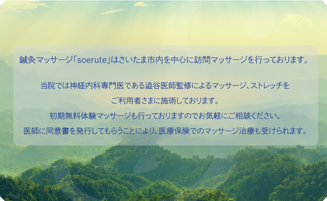 鍼灸・按摩マッサージ「わかば医院 soerute」はさいたま市内を中心とした訪問を含めた鍼灸マッサージを行っております。
当施設ではスタッフ一同患者様の笑顔を増やすことを基本理念とし、脳神経内科専門医である澁谷医師監修による神経、筋肉構造を基礎としたマッサージ、ストレッチをご利用者さまに施術しております。